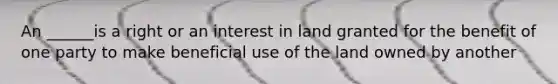 An ______is a right or an interest in land granted for the benefit of one party to make beneficial use of the land owned by another