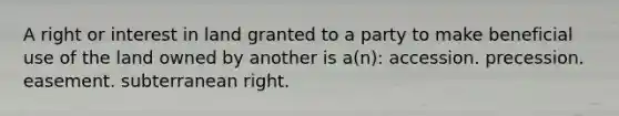 A right or interest in land granted to a party to make beneficial use of the land owned by another is a(n): accession. precession. easement. subterranean right.