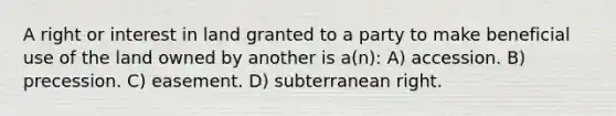 A right or interest in land granted to a party to make beneficial use of the land owned by another is a(n): A) accession. B) precession. C) easement. D) subterranean right.