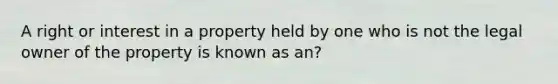 A right or interest in a property held by one who is not the legal owner of the property is known as an?