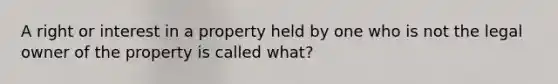 A right or interest in a property held by one who is not the legal owner of the property is called what?