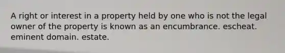 A right or interest in a property held by one who is not the legal owner of the property is known as an encumbrance. escheat. eminent domain. estate.