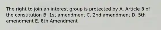 The right to join an interest group is protected by A. Article 3 of the constitution B. 1st amendment C. 2nd amendment D. 5th amendment E. 8th Amendment