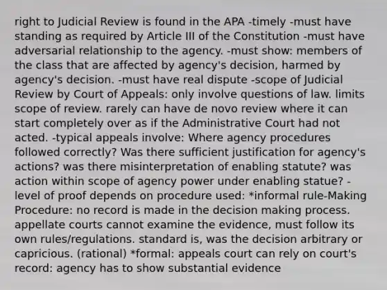 right to Judicial Review is found in the APA -timely -must have standing as required by Article III of the Constitution -must have adversarial relationship to the agency. -must show: members of the class that are affected by agency's decision, harmed by agency's decision. -must have real dispute -scope of Judicial Review by Court of Appeals: only involve questions of law. limits scope of review. rarely can have de novo review where it can start completely over as if the Administrative Court had not acted. -typical appeals involve: Where agency procedures followed correctly? Was there sufficient justification for agency's actions? was there misinterpretation of enabling statute? was action within scope of agency power under enabling statue? -level of proof depends on procedure used: *informal rule-Making Procedure: no record is made in the decision making process. appellate courts cannot examine the evidence, must follow its own rules/regulations. standard is, was the decision arbitrary or capricious. (rational) *formal: appeals court can rely on court's record: agency has to show substantial evidence