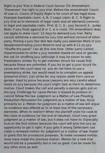 Right to Jury Trial in Federal Court Source 7th Amendment "Preserves" the right to jury trial. Before the amendment Courts of Law vs. Courts of Equity Right is for court of law legal issue. Example Equitable claim: A, B, C Legal claim: B, C, D Right to jury trial as to elements of legal claim and all elements common to legal and equitable claim. First: B, C, D - Jury Second: A - Judge Note: If jury finds against B or C, A is moot. 7th Amendment does not apply to state court. 14 days to demand jury trial. Party cannot withdraw a demand for jury trial without consent of other party. Picking a Jury Voir dire Not really jury selection More of jury deselection/trading jurors Need to end up with 6-12 on jury "Shuffle the panel" Can do this one time. Other party cannot. Impermissible to strike a jury member based on race or gender, but not for shuffling jury (although it may be easier to see). Preemptory strikes Try to get member struck for cause first because these are unlimited. If you try to get a juror struck for cause and the court says no, you do not have to use a preemptory strike, but would need to to complain on appeal (preserve error). Can strike for any reason aside from race or gender. Hard to prove because Lawyers are very careful about notes on jury because the court might look at them to determine motive. Court makes the call and penalty is person gets put on the jury. Challenge for cause Person is biased to position or cannot follow the law. Judgment as a Matter of Law Pleading Production Persuasion For judgment as a matter of law, focus primarily on 2. Motion for judgment as a matter of law will argue no evidence was offered as to at least one of the necessary elements. When to motion? When the plaintiff rests his case At the close of evidence (or the end of rebuttal). Court may grant judgment as a matter of law, but it does not have to. Especially true on the first motion because the court will give the jury an opportunity to get it right. If jury gets it wrong Defendant can make a renewed motion for judgment as a matter of law. Easier to grant this for procedural purposes. To make renewed motion, must have made the previous motion. Motion for a new trial would still be a possibility but is not as good. Can be made for any other error as well.