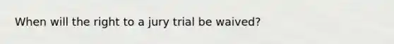 When will the right to a jury trial be waived?