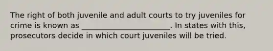 The right of both juvenile and adult courts to try juveniles for crime is known as _______________________. In states with this, prosecutors decide in which court juveniles will be tried.