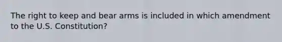 The right to keep and bear arms is included in which amendment to the U.S. Constitution?