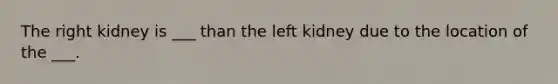 The right kidney is ___ than the left kidney due to the location of the ___.