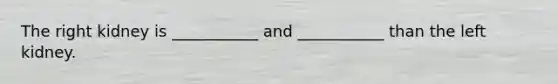 The right kidney is ___________ and ___________ than the left kidney.