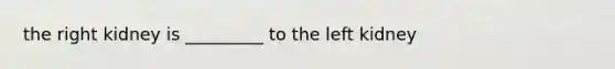 the right kidney is _________ to the left kidney