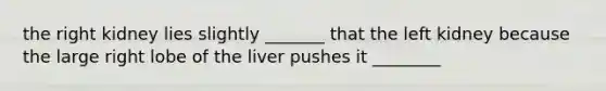 the right kidney lies slightly _______ that the left kidney because the large right lobe of the liver pushes it ________