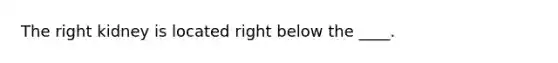 The right kidney is located right below the ____.