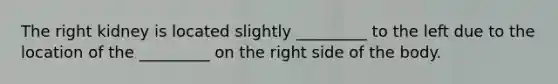 The right kidney is located slightly _________ to the left due to the location of the _________ on the right side of the body.