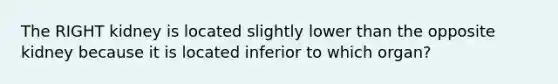 The RIGHT kidney is located slightly lower than the opposite kidney because it is located inferior to which organ?