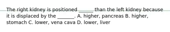 The right kidney is positioned ______ than the left kidney because it is displaced by the _______. A. higher, pancreas B. higher, stomach C. lower, vena cava D. lower, liver