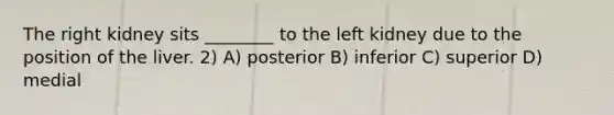 The right kidney sits ________ to the left kidney due to the position of the liver. 2) A) posterior B) inferior C) superior D) medial