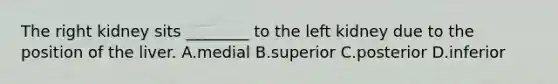 The right kidney sits ________ to the left kidney due to the position of the liver. A.medial B.superior C.posterior D.inferior