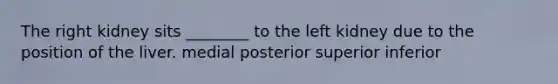 The right kidney sits ________ to the left kidney due to the position of the liver. medial posterior superior inferior