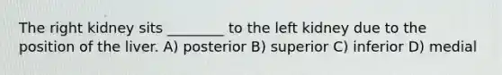 The right kidney sits ________ to the left kidney due to the position of the liver. A) posterior B) superior C) inferior D) medial