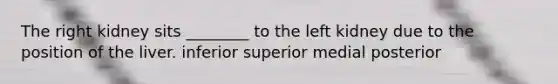 The right kidney sits ________ to the left kidney due to the position of the liver. inferior superior medial posterior