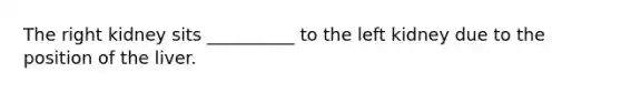 The right kidney sits __________ to the left kidney due to the position of the liver.
