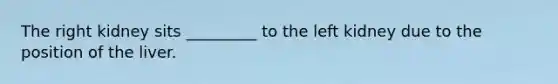 The right kidney sits _________ to the left kidney due to the position of the liver.
