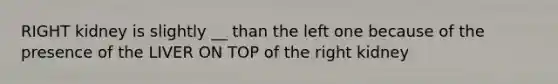 RIGHT kidney is slightly __ than the left one because of the presence of the LIVER ON TOP of the right kidney