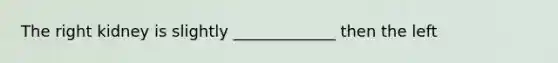 The right kidney is slightly _____________ then the left