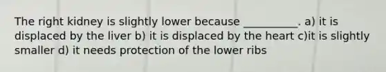 The right kidney is slightly lower because __________. a) it is displaced by the liver b) it is displaced by the heart c)it is slightly smaller d) it needs protection of the lower ribs