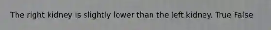 The right kidney is slightly lower than the left kidney. True False