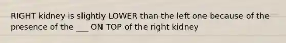 RIGHT kidney is slightly LOWER than the left one because of the presence of the ___ ON TOP of the right kidney