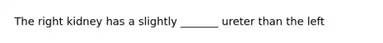 The right kidney has a slightly _______ ureter than the left