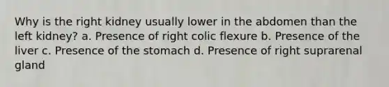 Why is the right kidney usually lower in the abdomen than the left kidney? a. Presence of right colic flexure b. Presence of the liver c. Presence of the stomach d. Presence of right suprarenal gland