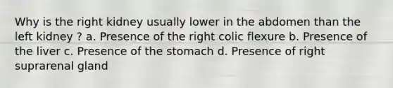 Why is the right kidney usually lower in the abdomen than the left kidney ? a. Presence of the right colic flexure b. Presence of the liver c. Presence of the stomach d. Presence of right suprarenal gland