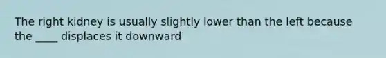 The right kidney is usually slightly lower than the left because the ____ displaces it downward