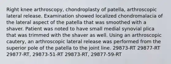 Right knee arthroscopy, chondroplasty of patella, arthroscopic lateral release. Examination showed localized chondromalacia of the lateral aspect of the patella that was smoothed with a shaver. Patient was noted to have small medial synovial plica that was trimmed with the shaver as well. Using an arthroscopic cautery, an arthroscopic lateral release was performed from the superior pole of the patella to the joint line. 29873-RT 29877-RT 29877-RT, 29873-51-RT 29873-RT, 29877-59-RT