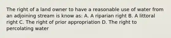 The right of a land owner to have a reasonable use of water from an adjoining stream is know as: A. A riparian right B. A littoral right C. The right of prior appropriation D. The right to percolating water