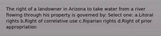 The right of a landowner in Arizona to take water from a river flowing through his property is governed by: Select one: a.Litoral rights b.Right of correlative use c.Riparian rights d.Right of prior appropriation