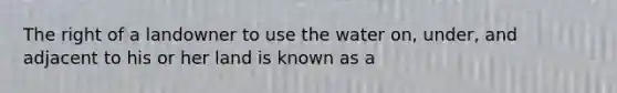 The right of a landowner to use the water on, under, and adjacent to his or her land is known as a