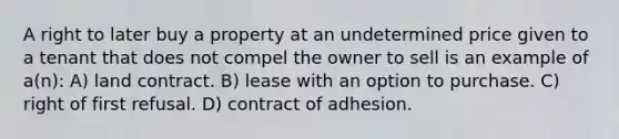 A right to later buy a property at an undetermined price given to a tenant that does not compel the owner to sell is an example of a(n): A) land contract. B) lease with an option to purchase. C) right of first refusal. D) contract of adhesion.