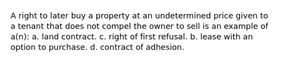 A right to later buy a property at an undetermined price given to a tenant that does not compel the owner to sell is an example of a(n): a. land contract. c. right of first refusal. b. lease with an option to purchase. d. contract of adhesion.