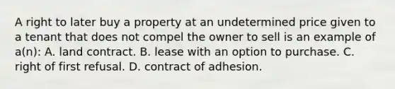 A right to later buy a property at an undetermined price given to a tenant that does not compel the owner to sell is an example of a(n): A. land contract. B. lease with an option to purchase. C. right of first refusal. D. contract of adhesion.