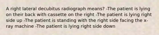 A right lateral decubitus radiograph means? -The patient is lying on their back with cassette on the right -The patient is lying right side up -The patient is standing with the right side facing the x-ray machine -The patient is lying right side down