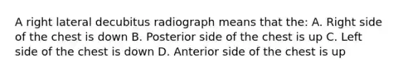 A right lateral decubitus radiograph means that the: A. Right side of the chest is down B. Posterior side of the chest is up C. Left side of the chest is down D. Anterior side of the chest is up