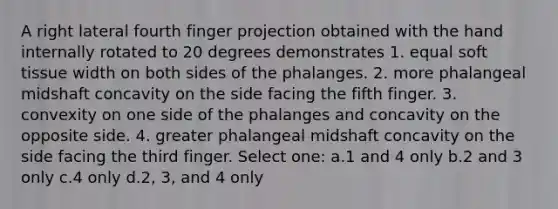 A right lateral fourth finger projection obtained with the hand internally rotated to 20 degrees demonstrates 1. equal soft tissue width on both sides of the phalanges. 2. more phalangeal midshaft concavity on the side facing the fifth finger. 3. convexity on one side of the phalanges and concavity on the opposite side. 4. greater phalangeal midshaft concavity on the side facing the third finger. Select one: a.1 and 4 only b.2 and 3 only c.4 only d.2, 3, and 4 only