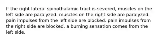 If the right lateral spinothalamic tract is severed, muscles on the left side are paralyzed. muscles on the right side are paralyzed. pain impulses from the left side are blocked. pain impulses from the right side are blocked. a burning sensation comes from the left side.