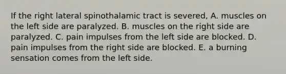 If the right lateral spinothalamic tract is severed, A. muscles on the left side are paralyzed. B. muscles on the right side are paralyzed. C. pain impulses from the left side are blocked. D. pain impulses from the right side are blocked. E. a burning sensation comes from the left side.