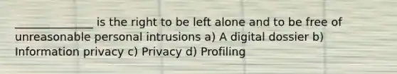 ______________ is the right to be left alone and to be free of unreasonable personal intrusions a) A digital dossier b) Information privacy c) Privacy d) Profiling