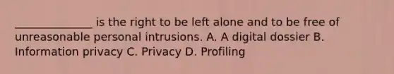 ______________ is the right to be left alone and to be free of unreasonable personal intrusions. A. A digital dossier B. Information privacy C. Privacy D. Profiling